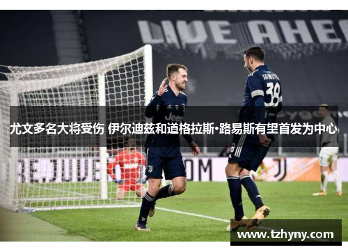 尤文多名大将受伤 伊尔迪兹和道格拉斯·路易斯有望首发为中心